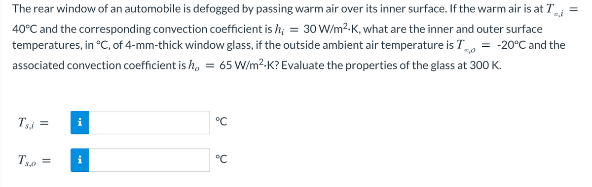 The rear window of an automobile is defogged by passing warm air over its inner surface. If the warm air is at T
40°C and the corresponding convection coefficient is h;
temperatures, in °C, of 4-mm-thick window glass, if the outside ambient air temperature is T
30 W/m2.K, what are the inner and outer surface
= -20°C and the
0,0
associated convection coefficient is ho
65 W/m2.K? Evaluate the properties of the glass at 300 K.
Tsi
i
°C
Ts,0
i
°C
