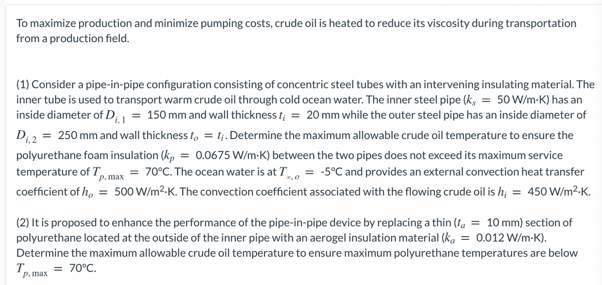 To maximize production and minimize pumping costs, crude oil is heated to reduce its viscosity during transportation
from a production field.
(1) Consider a pipe-in-pipe configuration consisting of concentric steel tubes with an intervening insulating material. The
inner tube is used to transport warm crude oil through cold ocean water. The inner steel pipe (k,
inside diameter of Di 1
50 W/m-K) has an
= 150 mm and wall thickness t; = 20 mm while the outer steel pipe has an inside diameter of
= 250 mm and wall thickness to = t¡. Determine the maximum allowable crude oil temperature to ensure the
Di, 2
polyurethane foam insulation (kp
temperature of T,
0.0675 W/m-K) between the two pipes does not exceed its maximum service
= 70°C. The ocean water is at T
o, 0
= -5°C and provides an external convection heat transfer
р, таx
coefficient of ho
= 500 W/m2.K. The convection coefficient associated with the flowing crude oil is h; =
450 W/m2-K.
(2) It is proposed to enhance the performance of the pipe-in-pipe device by replacing a thin (fa
polyurethane located at the outside of the inner pipe with an aerogel insulation material (ka
= 10 mm) section of
= 0.012 W/m-K).
Determine the maximum allowable crude oil temperature to ensure maximum polyurethane temperatures are below
T.
p, max
= 70°C.
