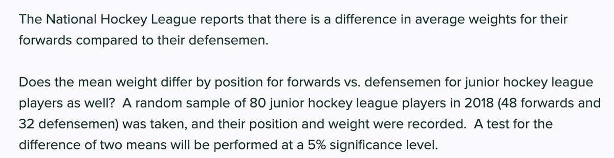 The National Hockey League reports that there is a difference in average weights for their
forwards compared to their defensemen.
Does the mean weight differ by position for forwards vs. defensemen for junior hockey league
players as well? A random sample of 80 junior hockey league players in 2018 (48 forwards and
32 defensemen) was taken, and their position and weight were recorded. A test for the
difference of two means will be performed at a 5% significance level.
