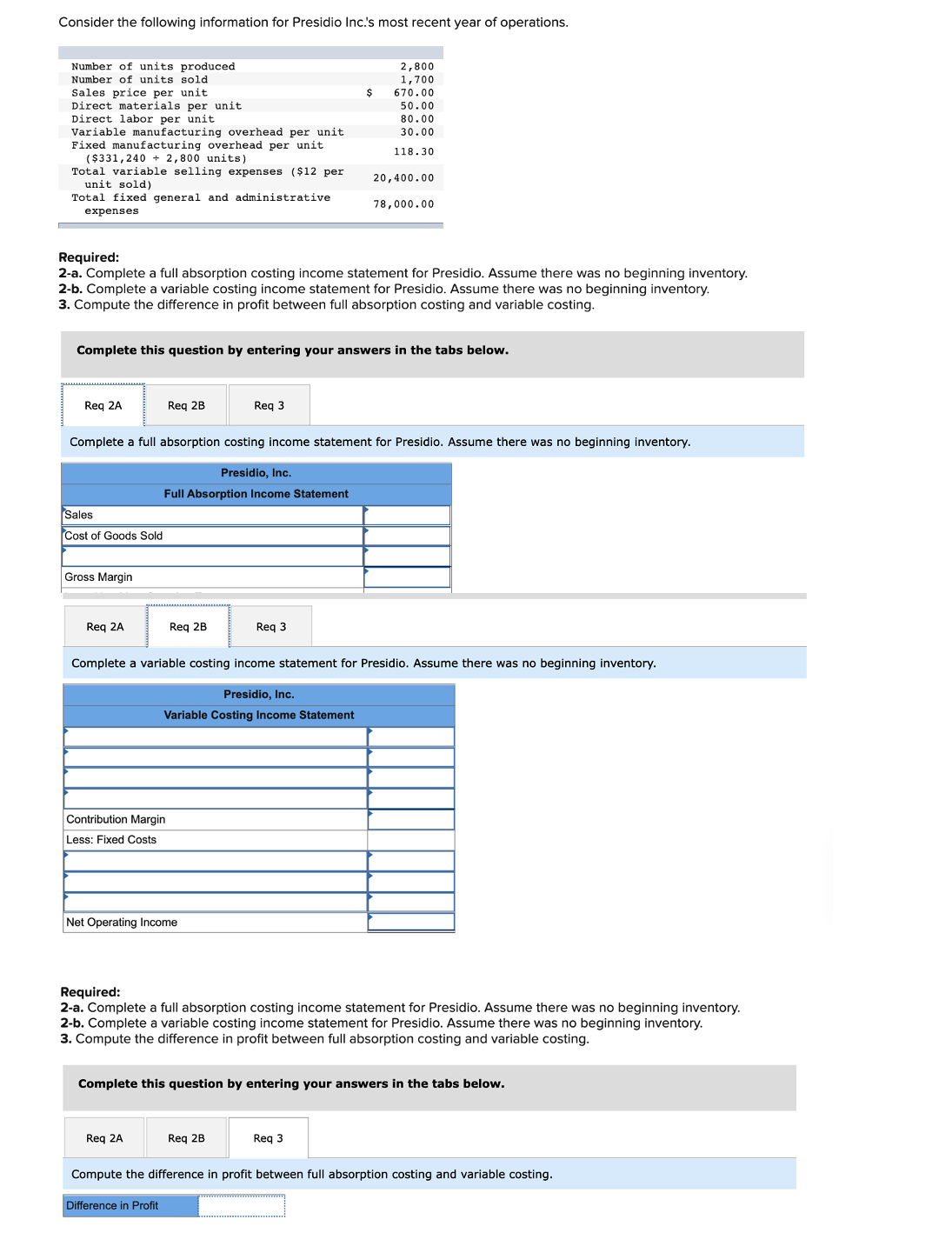 Consider the following information for Presidio Inc.'s most recent year of operations.
Number of units produced
Number of units sold
Sales price per unit
Direct materials per unit
labor per unit
2,800
1,700
$
670.00
50.00
80.00
30.00
Direc
Variable manufacturing overhead per unit
Fixed manufacturing overhead per unit
($331,240 + 2,800 units)
Total variable selling expenses ($12 per
unit sold)
Total fixed general and administrative
118.30
20,400.00
78,000.00
expenses
Required:
2-a. Complete a full absorption costing income statement for Presidio. Assume there was no beginning inventory.
2-b. Complete a variable costing income statement for Presidio. Assume there was no beginning inventory.
3. Compute the difference in profit between full absorption costing and variable costing.
Complete this question by entering your answers in the tabs below.
Reg 2A
Req 2B
Reg 3
Complete a full absorption costing income statement for Presidio. Assume there was no beginning inventory.
Presidio, Inc.
Full Absorption Income Statement
Sales
Cost of Goods Sold
Gross Margin
Reg 2A
Req 2B
Req 3
Complete a variable costing income statement for Presidio. Assume there was no beginning inventory.
Presidio, Inc.
Variable Costing Income Statement
Contribution Margin
Less: Fixed Costs
Net Operating Income
Required:
2-a. Complete a full absorption costing income statement for Presidio. Assume there was no beginning inventory.
2-b. Complete a variable costing income statement for Presidio. Assume there was no beginning inventory.
3. Compute the difference in profit between full absorption costing and variable costing.
Complete this question by entering your answers in the tabs below.
Req 2A
Req 2B
Req 3
Compute the difference in profit between full absorption costing and variable costing.
Difference in Profit
