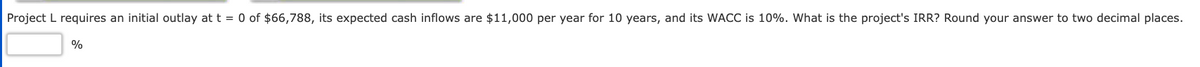 Project L requires an initial outlay at t = 0 of $66,788, its expected cash inflows are $11,000 per year for 10 years, and its WACC is 10%. What is the project's IRR? Round your answer to two decimal places.
