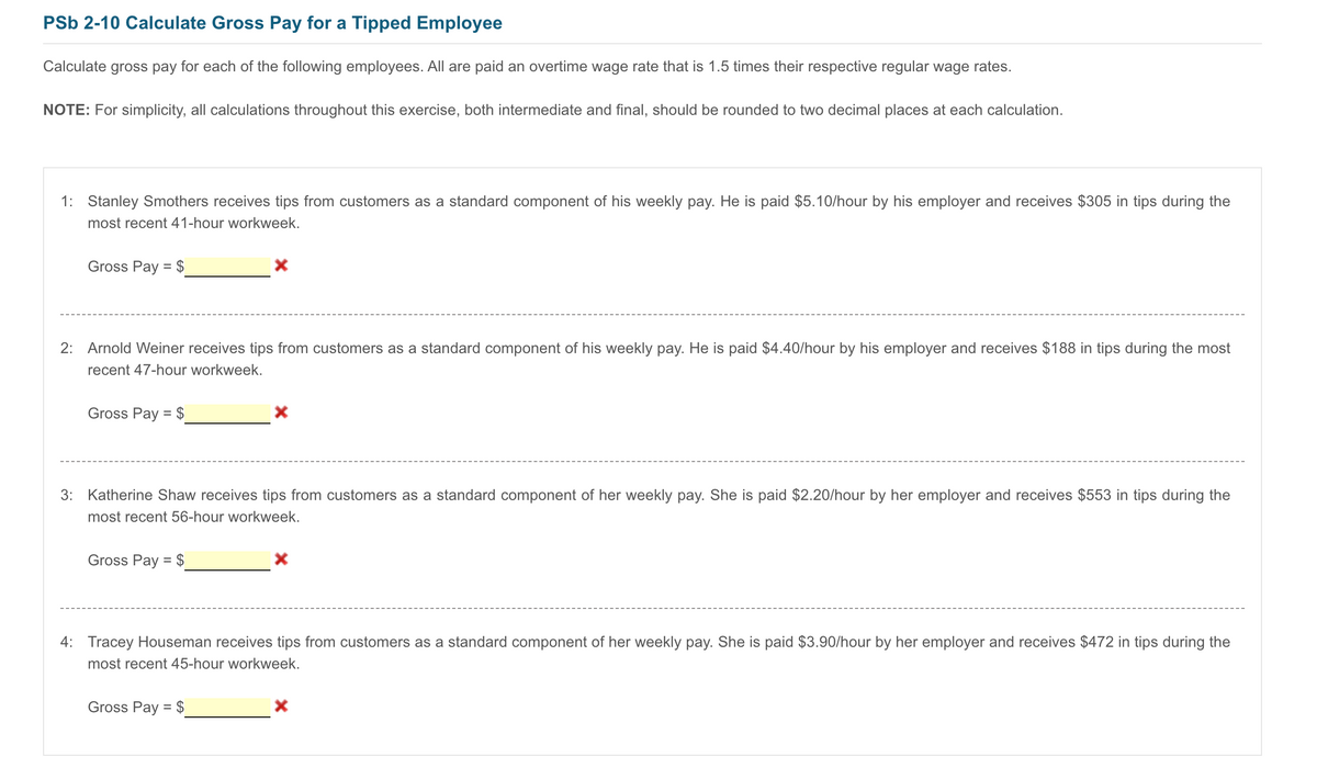 PSb 2-10 Calculate Gross Pay for a Tipped Employee
Calculate gross pay for each of the following employees. All are paid an overtime wage rate that is 1.5 times their respective regular wage rates.
NOTE: For simplicity, all calculations throughout this exercise, both intermediate and final, should be rounded to two decimal places at each calculation.
1: Stanley Smothers receives tips from customers as a standard component of his weekly pay. He is paid $5.10/hour by his employer and receives $305 in tips during the
most recent 41-hour workweek.
Gross Pay = $
2: Arnold Weiner receives tips from customers as a standard component of his weekly pay. He is paid $4.40/hour by his employer and receives $188 in tips during the most
recent 47-hour workweek.
Gross Pay = $
3: Katherine Shaw receives tips from customers as a standard component of her weekly pay. She is paid $2.20/hour by her employer and receives $553 in tips during the
most recent 56-hour workweek.
Gross Pay = $
4: Tracey Houseman receives tips from customers as a standard component of her weekly pay. She is paid $3.90/hour by her employer and receives $472 in tips during the
most recent 45-hour workweek.
Gross Pay = $
