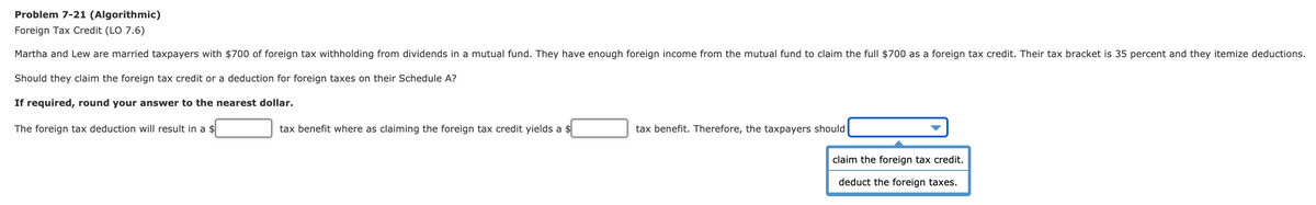 Problem 7-21 (Algorithmic)
Foreign Tax Credit (LO 7.6)
Martha and Lew are married taxpayers with $700 of foreign tax withholding from dividends in a mutual fund. They have enough foreign income from the mutual fund to claim the full $700 as a foreign tax credit. Their tax bracket is 35 percent and they itemize deductions.
Should they claim the foreign tax credit or a deduction for foreign taxes on their Schedule A?
If required, round your answer to the nearest dollar.
The foreign tax deduction will result in a $
tax benefit where as claiming the foreign tax credit yields a $
tax benefit. Therefore, the taxpayers should
claim the foreign tax credit.
deduct the foreign taxes.
