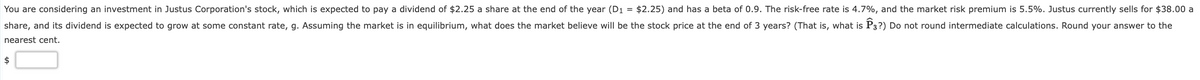 You are considering an investment in Justus Corporation's stock, which is expected to pay a dividend of $2.25 a share at the end of the year (D1 = $2.25) and has a beta of 0.9. The risk-free rate is 4.7%, and the market risk premium is 5.5%. Justus currently sells for $38.00 a
share, and its dividend is expected to grow at some constant rate, g. Assuming the market is in equilibrium, what does the market believe will be the stock price at the end of 3 years? (That is, what is P3?) Do not round intermediate calculations. Round your answer to the
nearest cent.
