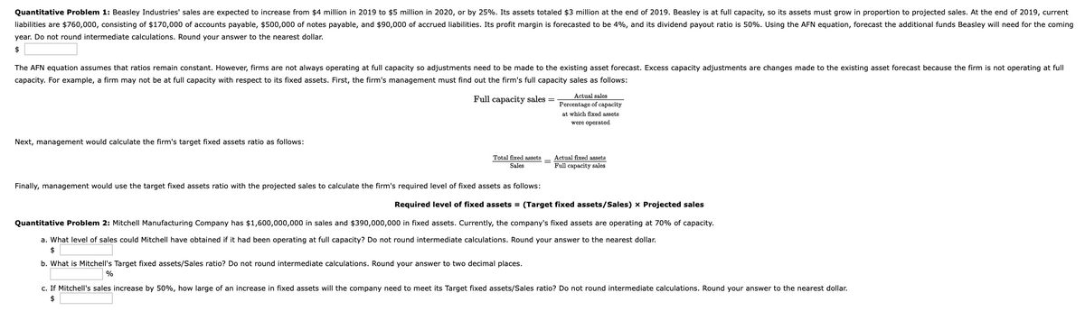 Quantitative Problem 1: Beasley Industries' sales are expected to increase from $4 million in 2019 to $5 million in 2020, or by 25%. Its assets totaled $3 million at the end of 2019. Beasley is at full capacity, so its assets must grow in proportion to projected sales. At the end of 2019, current
liabilities are $760,000, consisting of $170,000 of accounts payable, $500,000 of notes payable, and $90,000 of accrued liabilities. Its profit margin is forecasted to be 4%, and its dividend payout ratio is 50%. Using the AFN equation, forecast the additional funds Beasley will need for the coming
year. Do not round intermediate calculations. Round your answer to the nearest dollar.
$
The AFN equation assumes that ratios remain constant. However, firms are not always operating at full capacity so adjustments need to be made to the existing asset forecast. Excess capacity adjustments are changes made to the existing asset forecast because the firm is not operating at full
capacity. For example, a firm may not be at full capacity with respect to its fixed assets. First, the firm's management must find out the firm's full capacity sales as follows:
Actual sales
Full capacity sales
Percentage of capacity
at which fixed assets
were operated
Next, management would calculate the firm's target fixed assets ratio as follows:
Total fixed assets
Sales
Actual fixed assets
Full capacity sales
Finally, management would use the target fixed assets ratio with the projected sales to calculate the firm's required level of fixed assets as follows:
Required level of fixe
assets = (Target fixed assets/Sales) x Projected sales
Quantitative Problem 2: Mitchell Manufacturing Company has $1,600,000,000 in sales and $390,000,000 in fixed assets. Currently, the company's fixed assets are operating at 70% of capacity.
a. What level of sales could Mitchell have obtained if it had been operating at full capacity? Do not round intermediate calculations. Round your answer to the nearest dollar.
$
b. What is Mitchell's Target fixed assets/Sales ratio? Do not round intermediate calculations. Round your answer to two decimal places.
%
c. If Mitchell's sales increase by 50%, how large of an increase in fixed assets will the company need to meet its Target fixed assets/Sales ratio? Do not round intermediate calculations. Round your answer to the nearest dollar.
$
