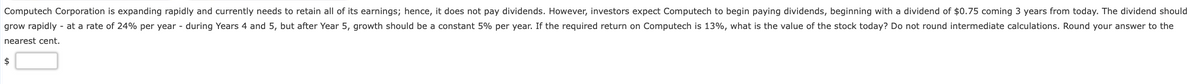 Computech Corporation is expanding rapidly and currently needs to retain all of its earnings; hence, it does not pay dividends. However, investors expect Computech to begin paying dividends, beginning with a dividend of $0.75 coming 3 years from today. The dividend should
grow rapidly - at a rate of 24% per year - during Years 4 and 5, but after Year 5, growth should be a constant 5% per year. If the required return on Computech is 13%, what is the value of the stock today? Do not round intermediate calculations. Round your answer to the
nearest cent.
