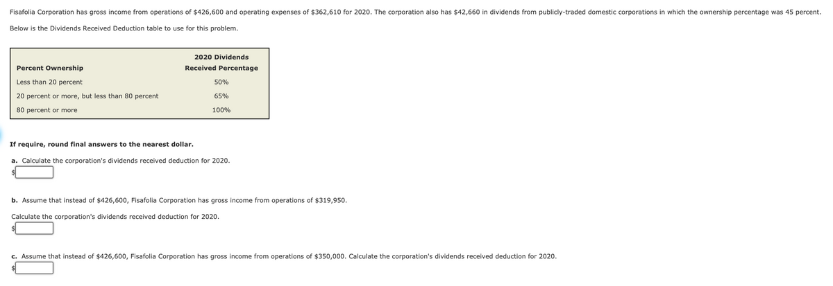 Fisafolia Corporation has gross income from operations of $426,600 and operating expenses of $362,610 for 2020. The corporation also has $42,660 in dividends from publicly-traded domestic corporations
which the ownership percentage was 45 percent.
Below is the Dividends Received Deduction table to use for this problem.
2020 Dividends
Percent Ownership
Received Percentage
Less than 20 percent
50%
20 percent or more, but less than 80 percent
65%
80 percent or more
100%
If require, round final answers to the nearest dollar.
a. Calculate the corporation's dividends received deduction for 2020.
b. Assume that instead of $426,600, Fisafolia Corporation has gross income from operations of $319,950.
Calculate the corporation's dividends received deduction for 2020.
c. Assume that instead of $426,600, Fisafolia Corporation has gross income from operations of $350,000. Calculate the corporation's dividends received deduction for 2020.
