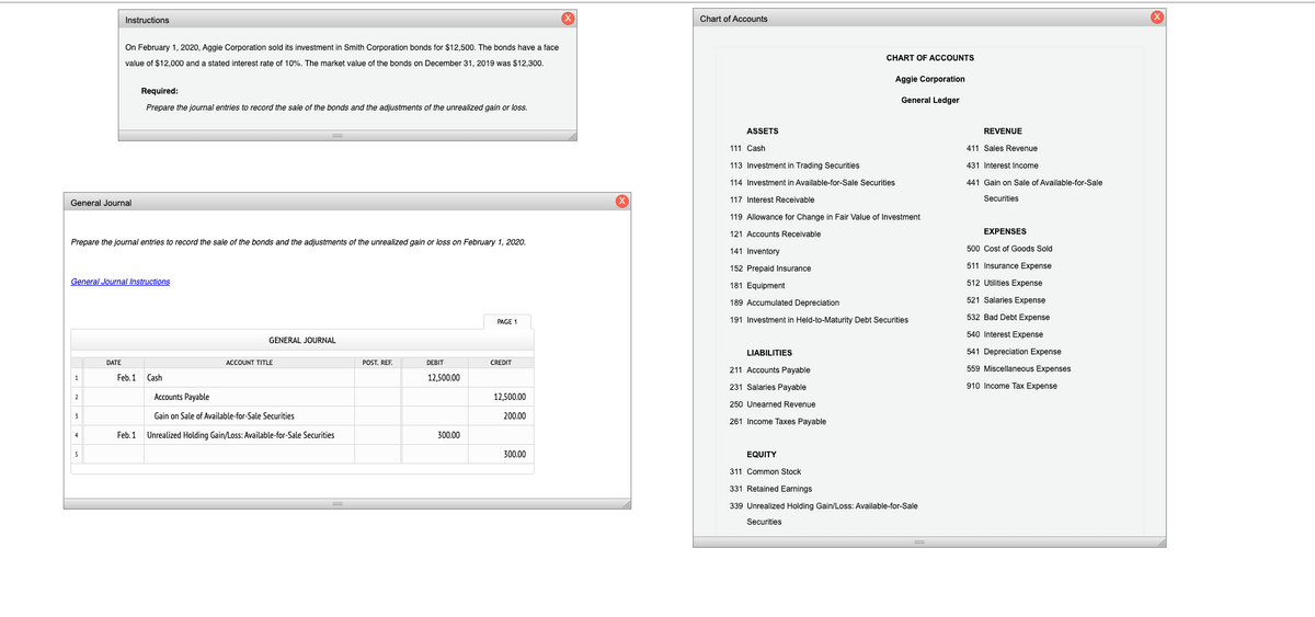 Instructions
Chart of Accounts
On February 1, 2020, Aggie Corporation sold its investment in Smith Corporation bonds for $12,500. The bonds have a face
CHART OF ACCOUNTS
value of $12,000 and a stated interest rate of 10%. The market value of the bonds on December 31, 2019 was $12,300.
Aggie Corporation
Required:
General Ledger
Prepare the journal entries to record the sale of the bonds and the adjustments of the unrealized gain or loss.
ASSETS
REVENUE
111 Cash
411 Sales Revenue
113 Investment in Trading Securities
431 Interest Income
114 Investment in Available-for-Sale Securities
441 Gain on Sale of Available-for-Sale
General Journal
117 Interest Receivable
Securities
119 Allowance for Change in Fair Value of Investment
121 Accounts Receivable
EXPENSES
Prepare the journal entries to record the sale of the bonds and the adjustments of the unrealized gain or loss on February 1, 2020.
500 Cost of Goods Sold
141 Inventory
152 Prepaid Insurance
511 Insurance Expense
General Journal Instructions
181 Equipment
512 Utilities Expense
189 Accumulated Depreciation
521 Salaries Expense
191 Investment in Held-to-Maturity Debt Securities
532 Bad Debt Expense
PAGE 1
540 Interest Expense
GENERAL JOURNAL
LIABILITIES
541 Depreciation Expense
DATE
ACCOUNT TITLE
POST. REF.
DEBIT
CREDIT
211 Accounts Payable
559 Miscellaneous Expenses
Feb. 1
Cash
12,500.00
231 Salaries Payable
910 Income Tax Expense
Accounts Payable
12,500.00
2
250 Unearned Revenue
Gain on Sale of Available-for-Sale Securities
200.00
261 Income Taxes Payable
Feb. 1 Unrealized Holding Gain/Loss: Available-for-Sale Securities
300.00
4
5
300.00
EQUITY
311 Common Stock
331 Retained Earnings
339 Unrealized Holding Gain/Loss: Available-for-Sale
Securities
