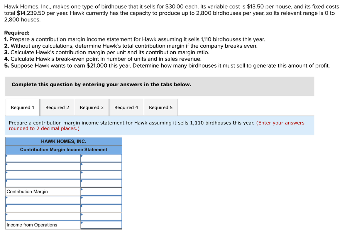 Hawk Homes, Ic., makes one type of birdhouse that it sells for $30.00 each. Its variable cost is $13.50 per house, and its fixed costs
total $14,239.50 per year. Hawk currently has the capacity to produce up to 2,800 birdhouses per year, so its relevant range is 0 to
2,800 houses.
Required:
1. Prepare a contribution margin income statement for Hawk assuming it sells 1,110 birdhouses this year.
2. Without any calculations, determine Hawk's total contribution margin if the company breaks even.
3. Calculate Hawk's contribution margin per unit and its contribution margin ratio.
4. Calculate Hawk's break-even point in number of units and in sales revenue.
5. Suppose Hawk wants to earn $21,000 this year. Determine how many birdhouses it must sell to generate this amount of profit.
Complete this question by entering your answers in the tabs below.
Required 1
Required 2
Required 3
Required 4
Required 5
Prepare a contribution margin income statement for Hawk assuming it sells 1,110 birdhouses this year. (Enter your answers
rounded to 2 decimal places.)
HAWK HOMES, INC.
Contribution Margin Income Statement
Contribution Margin
Income from Operations
