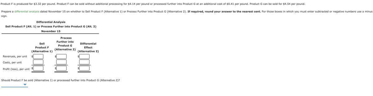 Product F is produced for $3.32 per pound. Product F can be sold without additional processing for $4.14 per pound or processed further into Product G at an additional cost of $0.41 per pound. Product G can be sold for $4.54 per pound.
Prepare a differential analysis dated November 15 on whether to Sell Product F (Alternative 1) or Process Further into Product G (Alternative 2). If required, round your answer to the nearest cent. For those boxes in which you must enter subtracted or negative numbers use a minus
sign.
Differential Analysis
Sell Product F (Alt. 1) or Process Further into Product G (Alt. 2)
November 15
Process
Further into
Sell
Differential
Product G
Product F
Effect
(Alternative 2)
(Alternative 1)
(Alternative 2)
Revenues, per unit
2$
Costs, per unit
Profit (loss), per unit
Should Product F be sold (Alternative 1) or processed further into Product G (Alternative 2)?
