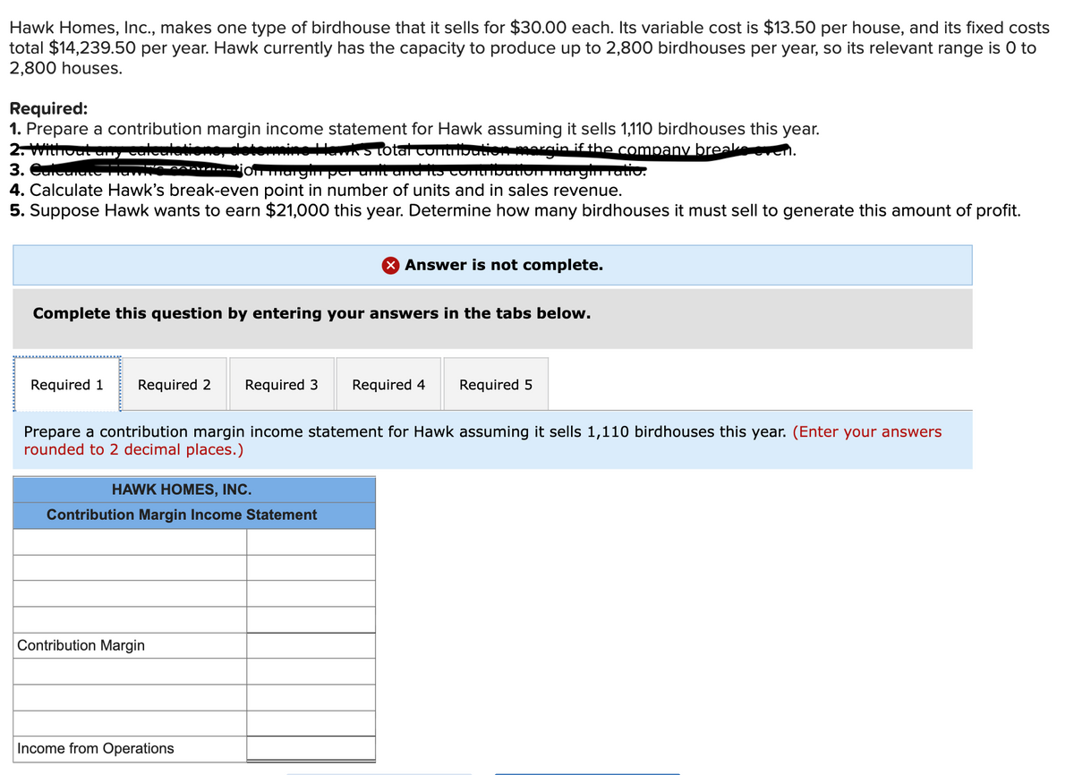 Hawk Homes, Ic., makes one type of birdhouse that it sells for $30.00 each. Its variable cost is $13.50 per house, and its fixed costs
total $14,239.50 per year. Hawk currently has the capacity to produce up to 2,800 birdhouses per year, so its relevant range is 0 to
2,800 houses.
Required:
1. Prepare a contribution margin income statement for Hawk assuming it sells 1,110 birdhouses this year.
2. Without ancaleuletione, detonmine llawks total contribution morgin if the company breake
3. Сн
4. Calculate Hawk's break-even point in number of units and in sales revenue.
5. Suppose Hawk wants to earn $21,000 this year. Determine how many birdhouses it must sell to generate this amount of profit.
O margm per umt
Omarginatio.
Answer is not complete.
Complete this question by entering your answers in the tabs below.
Required 1
Required 2
Required 3
Required 4
Required 5
Prepare a contribution margin income statement for Hawk assuming it sells 1,110 birdhouses this year. (Enter your answers
rounded to 2 decimal places.)
HAWK HOMES, INC.
Contribution Margin Income Statement
Contribution Margin
Income from Operations

