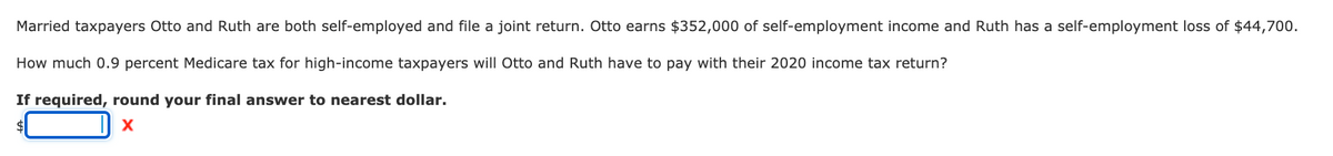 Married taxpayers Otto and Ruth are both self-employed and file a joint return. Otto earns $352,000 of self-employment income and Ruth has a self-employment loss of $44,700.
How much 0.9 percent Medicare tax for high-income taxpayers will Otto and Ruth have to pay with their 2020 income tax return?
If required, round your final answer to nearest dollar.
