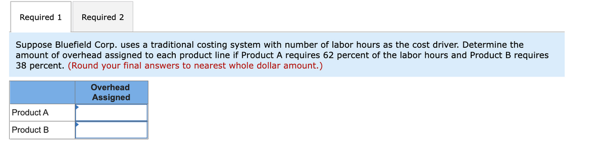 Required 1
Required 2
Suppose Bluefield Corp. uses a traditional costing system with number of labor hours as the cost driver. Determine the
amount of overhead assigned to each product line if Product A requires 62 percent of the labor hours and Product B requires
38 percent. (Round your final answers to nearest whole dollar amount.)
Overhead
Assigned
Product A
Product B
