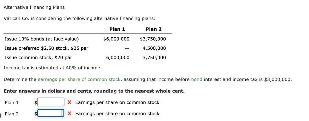 Alternative Financing Plans
Vatican Co. is considering the following alternative financing plans:
Plan 1
Plan 2
Issue 10% bonds (at face value)
$6,000,000
$3,750,000
Issue preferred $2.50 stock, $25 par
4,500,000
Issue common stock, $20 par
6,000,000
3,750,000
Income tax is estimated at 40% of income.
Determine the earnings per share of common stock, assuming that income before bond interest and income tax is $3,000,000.
Enter answers in dollars and cents, rounding to the nearest whole cent.
Plan 1
$
X Earnings per share on common stock
Plan 2
X Earnings per share on common stock
