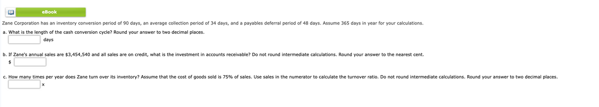 еВook
Zane Corporation has an inventory conversion period of 90 days, an average collection period of 34 days, and a payables deferral period of 48 days. Assume 365 days in year for your calculations.
a. What is the length of the cash conversion cycle? Round your answer to two decimal places.
days
b. If Zane's annual sales are $3,454,540 and all sales are on credit, what is the investment in accounts receivable? Do not round intermediate calculations. Round your answer to the nearest cent.
$
c. How many times per year does Zane turn over its inventory? Assume that the cost of goods sold is 75% of sales. Use sales in the numerator to calculate the turnover ratio. Do not round intermediate calculations. Round your answer to two decimal places.
