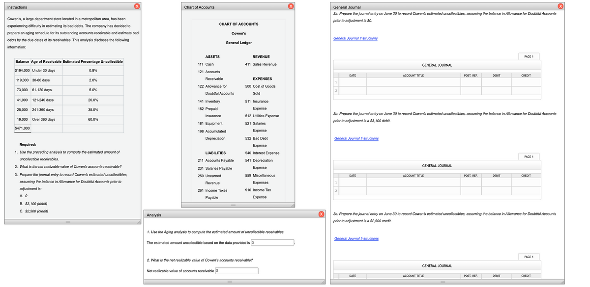 Instructions
(X)
Chart of Accounts
(X)
General Journal
3a. Prepare the journal entry on June 30 to record Cowen's estimated uncollectibles, assuming the balance in Allowance for Doubtful Accounts
Cowen's, a large department store located in a metropolitan area, has been
prior to adjustment is $0.
CHART OF ACCOUNTS
experiencing difficulty in estimating its bad debts. The company has decided to
prepare an aging schedule for its outstanding accounts receivable and estimate bad
Cowen's
General Journal Instructions
debts by the due dates of its receivables. This analysis discloses the following
General Ledger
information:
ASSETS
REVENUE
PAGE 1
Balance Age of Receivable Estimated Percentage Uncollectible
111 Cash
411 Sales Revenue
GENERAL JOURNAL
$194,000 Under 30 days
0.8%
121 Accounts
DATE
ACCOUNT TITLE
POST. REF.
DEBIT
CREDIT
Receivable
EXPENSES
119,000 30-60 days
2.0%
1
122 Allowance for
500 Cost of Goods
73,000
61-120 days
5.0%
2
Doubtful Accounts
Sold
41,000
121-240 days
20.0%
141 Inventory
511 Insurance
25,000
241-360 days
35.0%
152 Prepaid
Expense
3b. Prepare the journal entry on June 30 to record Cowen's estimated uncollectibles, assuming the balance in Allowance for Doubtful Accounts
Insurance
512 Utilities Expense
19,000
Over 360 days
60.0%
prior to adjustment is a $3,100 debit.
181 Equipment
521 Salaries
$471,000
198 Accumulated
Expense
Depreciation
532 Bad Debt
General Journal Instructions
Required:
Expense
1. Use the preceding analysis to compute the estimated amount of
LIABILITIES
540 Interest Expense
PAGE 1
uncollectible receivables.
211 Accounts Payable
541 Depreciation
2. What is the net realizable value of Cowen's accounts receivable?
GENERAL JOURNAL
231 Salaries Payable
Expense
3. Prepare the journal entry to record Cowen's estimated uncollectibles,
250 Unearned
559 Miscellaneous
DATE
ACCOUNT TITLE
POST. REF.
DEBIT
CREDIT
assuming the balance in Allowance for Doubtful Accounts prior to
Revenue
Expenses
adjustment is:
910 Income Tax
261 Income Taxes
2
A. O
Payable
Expense
В. $3,100 (debit)
C. $2,500 (credit)
Analysis
3c. Prepare the journal entry on June 30 to record Cowen's estimated uncollectibles, assuming the balance in Allowance for Doubtful Accounts
prior to adjustment is a $2,500 credit.
1. Use the Aging analysis to compute the estimated amount of uncollectible receivables.
General Journal Instructions
The estimated amount uncollectible based on the data provided is $
PAGE 1
2. What is the net realizable value of Cowen's accounts receivable?
GENERAL JOURNAL
Net realizable value of accounts receivable $
DATE
ACCOUNT TITLE
POST. REF.
DEBIT
CREDIT
