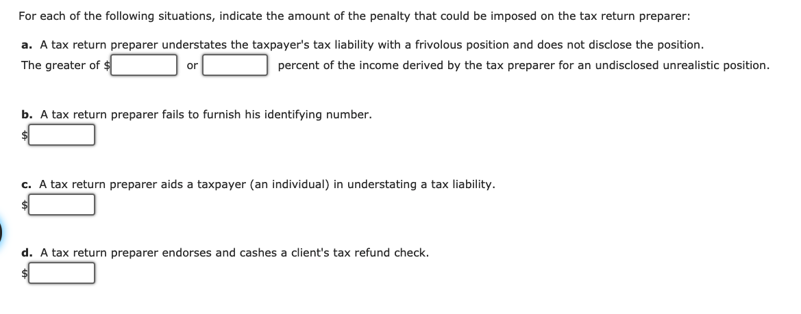 For each of the following situations, indicate the amount of the penalty that could be imposed on the tax return preparer:
a. A tax return preparer understates the taxpayer's tax liability with a frivolous position and does not disclose the position.
The greater of $
percent of the income derived by the tax preparer for an undisclosed unrealistic position.
or
b. A tax return preparer fails to furnish his identifying number.
c. A tax return preparer aids a taxpayer (an individual) in understating a tax liability.
d. A tax return preparer endorses and cashes a client's tax refund check.
