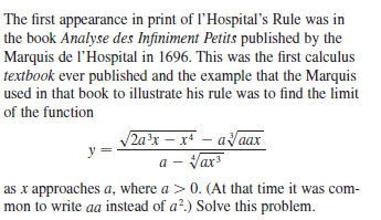 The first appearance in print of l'Hospital's Rule was in
the book Analyse des Infiniment Petits published by the
Marquis de l'Hospital in 1696. This was the first calculus
textbook ever published and the example that the Marquis
used in that book to illustrate his rule was to find the limit
of the function
2ax – x* – aaax
a - Var
as x approaches a, where a > 0. (At that time it was com-
mon to write aa instead of a².) Solve this problem.
