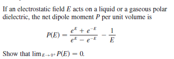 If an electrostatic field E acts on a liquid or a gaseous polar
dielectric, the net dipole moment P per unit volume is
eE + eE
P(E)
eE – e-E
1
E
Show that limE→ 0+ P(E) = 0.
