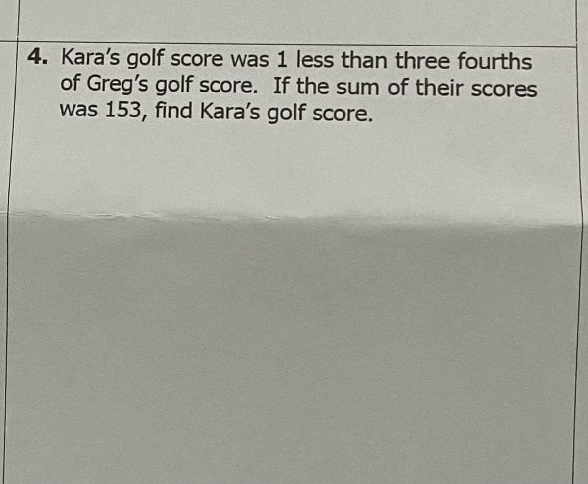 4. Kara's golf score was 1 less than three fourths
of Greg's golf score. If the sum of their scores
was 153, find Kara's golf score.
