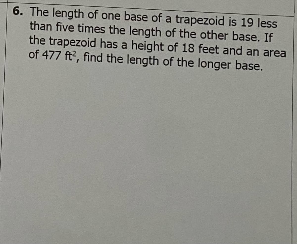 6. The length of one base of a trapezoid is 19 less
than five times the length of the other base. If
the trapezoid has a height of 18 feet and an area
of 477 ft?, find the length of the longer base.
