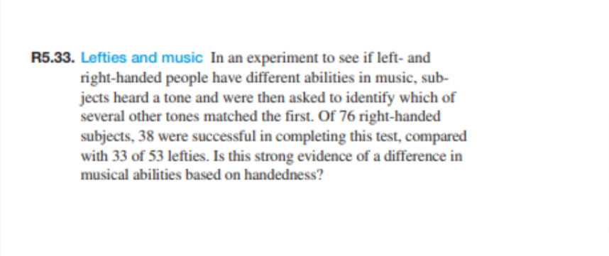 R5.33. Lefties and music In an experiment to see if left-and
right-handed people have different abilities in music, sub-
jects heard a tone and were then asked to identify which of
several other tones matched the first. Of 76 right-handed
subjects, 38 were successful in completing this test, compared
with 33 of 53 lefties. Is this strong evidence of a difference in
musical abilities based on handedness?