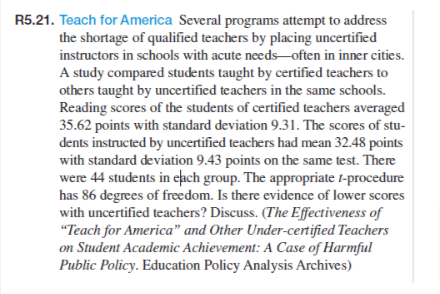 R5.21. Teach for America Several programs attempt to address
the shortage of qualified teachers by placing uncertified
instructors in schools with acute needs often in inner cities.
A study compared students taught by certified teachers to
others taught by uncertified teachers in the same schools.
Reading scores of the students of certified teachers averaged
35.62 points with standard deviation 9.31. The scores of stu-
dents instructed by uncertified teachers had mean 32.48 points
with standard deviation 9.43 points on the same test. There
were 44 students in each group. The appropriate 1-procedure
has 86 degrees of freedom. Is there evidence of lower scores
with uncertified teachers? Discuss. (The Effectiveness of
"Teach for America" and Other Under-certified Teachers
on Student Academic Achievement: A Case of Harmful
Public Policy. Education Policy Analysis Archives)