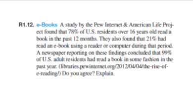 R1.12. e-Books A study by the Pew Internet & American Life Proj-
ect found that 78% of U.S. residents over 16 years old read a
book in the past 12 months. They also found that 21% had
read an e-book using a reader or computer during that period.
A newspaper reporting on these findings concluded that 99%
of U.S. adult residents had read a book in some fashion in the
past year. (libraries.pewinternet.org/2012/04/04/the-rise-of-
e-reading/) Do you agree? Explain.