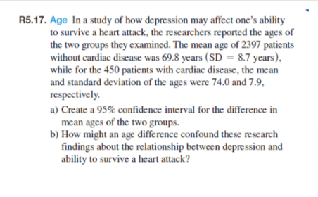 R5.17. Age In a study of how depression may affect one's ability
to survive a heart attack, the researchers reported the ages of
the two groups they examined. The mean age of 2397 patients
without cardiac disease was 69.8 years (SD = 8.7 years),
while for the 450 patients with cardiac disease, the mean
and standard deviation of the ages were 74.0 and 7.9,
respectively.
a) Create a 95% confidence interval for the difference in
mean ages of the two groups.
b) How might an age difference confound these research
findings about the relationship between depression and
ability to survive a heart attack?