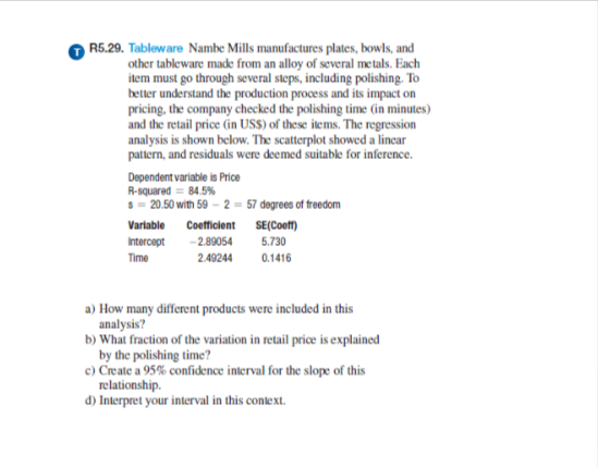 R5.29. Tableware Nambe Mills manufactures plates, bowls, and
other tableware made from an alloy of several metals. Each
item must go through several steps, including polishing. To
better understand the production process and its impact on
pricing, the company checked the polishing time (in minutes)
and the retail price (in USS) of these items. The regression
analysis is shown below. The scatterplot showed a linear
pattern, and residuals were deemed suitable for inference.
Dependent variable is Price
R-squared = 84.5%
s=20.50 with 59-2-57 degrees of freedom
Variable Coefficient SE(Coeff)
Intercept -2.89054
5.730
Time
2.49244
0.1416
a) How many different products were included in this
analysis?
b) What fraction of the variation in retail price is explained
by the polishing time?
c) Create a 95% confidence interval for the slope of this
relationship.
d) Interpret your interval in this context.