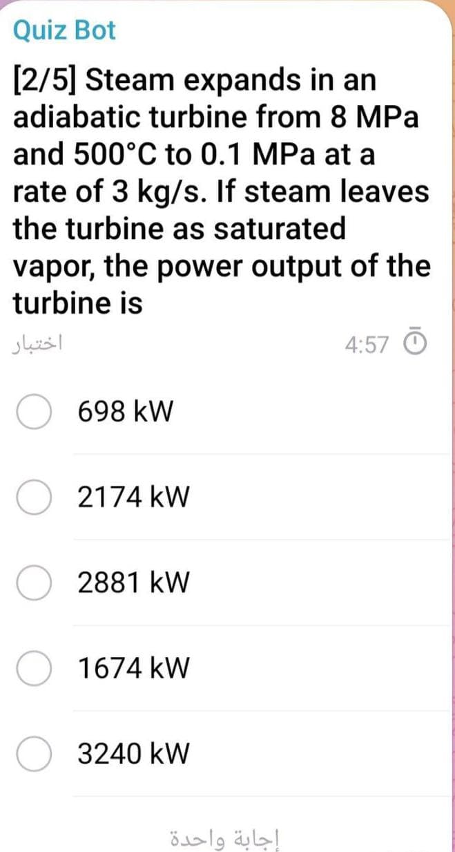 Quiz Bot
[2/5] Steam expands in an
adiabatic turbine from 8 MPa
and 500°C to 0.1 MPa at a
rate of 3 kg/s. If steam leaves
the turbine as saturated
vapor, the power output of the
turbine is
اختبار
4:57 O
698 kW
2174 kW
2881 kW
1674 kW
3240 kW
إجابة واحدة
