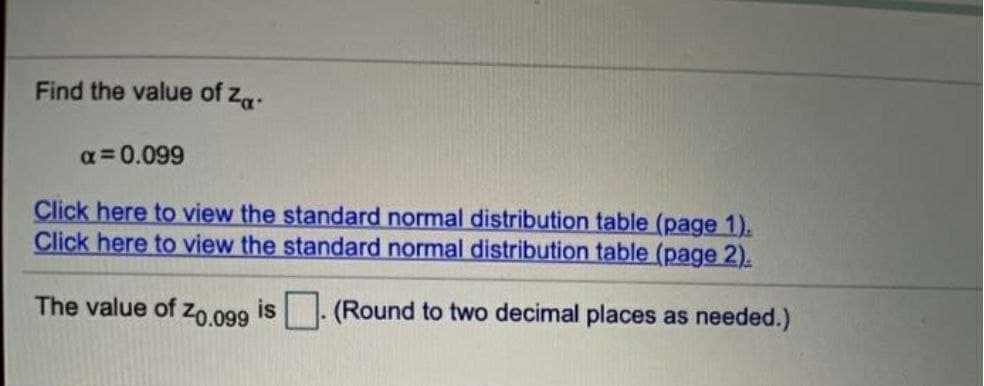 Find the value of Za
α=0.099
Click here to view the standard normal distribution table (page 1).
Click here to view the standard normal distribution table (page 2).
The value of Z0.099 is (Round to two decimal places as needed.)