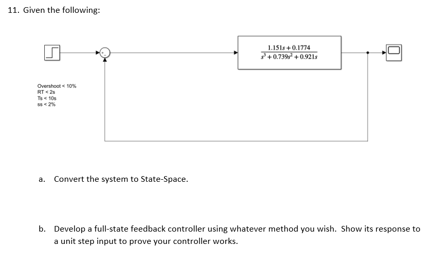 11. Given the following:
1.151s +0.1774
³+0.739s² +0.921s
Overshoot < 10%
RT <2s
Ts < 10s
SS < 2%
a.
Convert the system to State-Space.
b. Develop a full-state feedback controller using whatever method you wish. Show its response to
a unit step input to prove your controller works.