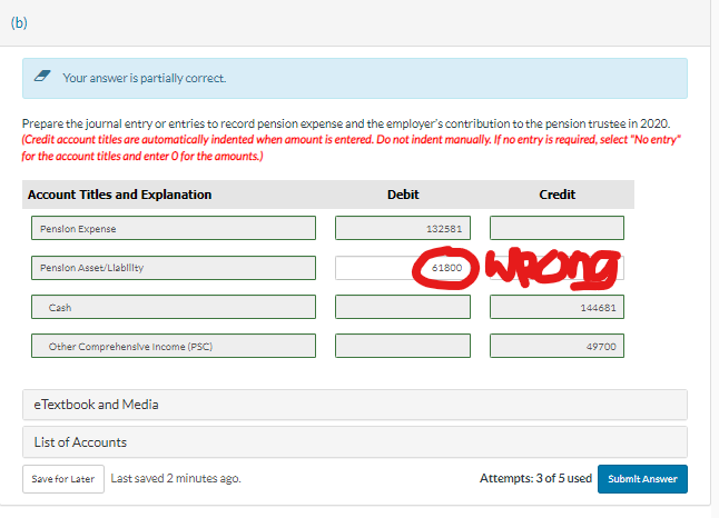 (b)
Your answer is partially correct.
Prepare the journal entry or entries to record pension expense and the employer's contribution to the pension trustee in 2020.
(Credit account titles are automatically indented when amount is entered. Do not indent manually. If no entry is required, select "No entry"
for the account titles and enter O for the amounts.)
Account Titles and Explanation
Pension Expense
Pension Asset/Liability
Cash
Other Comprehensive Income (PSC)
eTextbook and Media
List of Accounts
Save for Later Last saved 2 minutes ago.
Debit
132581
Credit
Ⓒwrong
61800
144681
49700
Attempts: 3 of 5 used Submit Answer