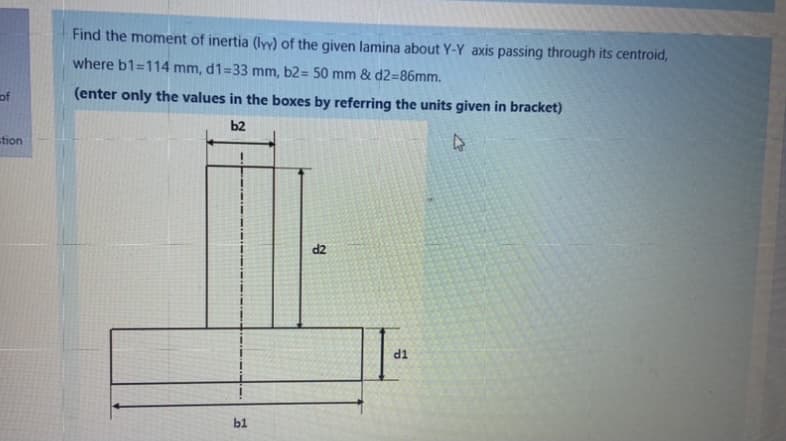 Find the moment of inertia (ly) of the given lamina about Y-Y axis passing through its centroid,
where b1=114 mm, d1=33 mm, b2= 50 mm & d2=86mm.
of
(enter only the values in the boxes by referring the units given in bracket)
b2
stion
d2
d1
b1
