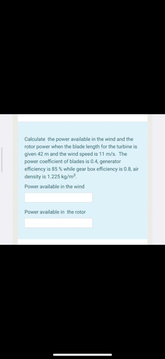 Calculate the power available in the wind and the
rotor power when the blade length for the turbine is
given 42 m and the wind speed is 11 m/s. The
power coefficient of blades is 0.4, generator
efficiency is 85 % while gear box efficiency is 0.8, air
density is 1.225 kg/m³.
Power available in the wind
Power available in the rotor
