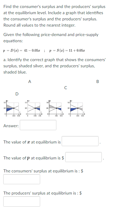 Find the consumer's surplus and the producers' surplus
at the equilibrium level. Include a graph that identifies
the consumer's surplus and the producers' surplus.
Round all values to the nearest integer.
Given the following price-demand and price-supply
equations:
p = D (z) = 41 – 0.05x ; p = S (x) = 11+0.05x
a. Identify the correct graph that shows the consumers'
surplus, shaded silver, and the producers' surplus,
shaded blue.
A
20
Answer:
The value of æ at equilibrium is
The value of p at equilibrium is $
The consumers' surplus at equilibrium is : $
The producers' surplus at equilibrium is : $
B.
