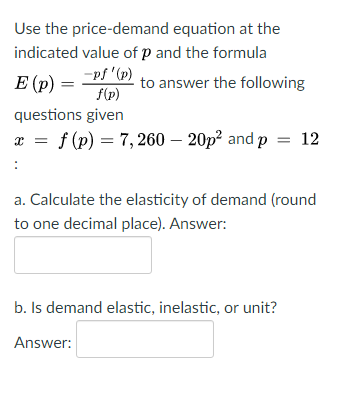 Use the price-demand equation at the
indicated value of p and the formula
-pf '(p)
E (p) =
f(p)
to answer the following
questions given
a = f(p) = 7, 260 – 20p² and p = 12
:
a. Calculate the elasticity of demand (round
to one decimal place). Answer:
b. Is demand elastic, inelastic, or unit?
Answer:
