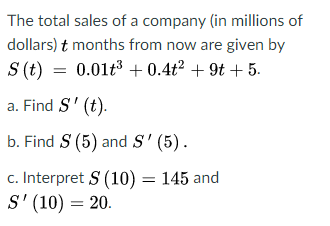 The total sales of a company (in millions of
dollars) t months from now are given by
S (t) = 0.01t3 + 0.4t² + 9t + 5.
a. Find S' (t).
b. Find S (5) and S' (5).
c. Interpret S (10) = 145 and
S' (10) = 20.
