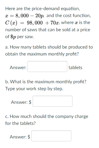 Here are the price-demand equation,
x = 8, 000 – 20p, and the cost function,
C (x) = 98,000 + 70x, where æ is the
number of saws that can be sold at a price
of $p per saw.
a. How many tablets should be produced to
obtain the maximum monthly profit?
Answer:
tablets
b. What is the maximum monthly profit?
Type your work step by step.
Answer: $
c. How much should the company charge
for the tablets?
Answer: $
