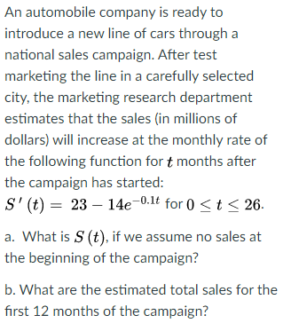 An automobile company is ready to
introduce a new line of cars through a
national sales campaign. After test
marketing the line in a carefully selected
city, the marketing research department
estimates that the sales (in millions of
dollars) will increase at the monthly rate of
the following function for t months after
the campaign has started:
S' (t) = 23 – 14e-0.1t for 0 <t < 26.
a. What is S (t), if we assume no sales at
the beginning of the campaign?
b. What are the estimated total sales for the
fırst 12 months of the campaign?

