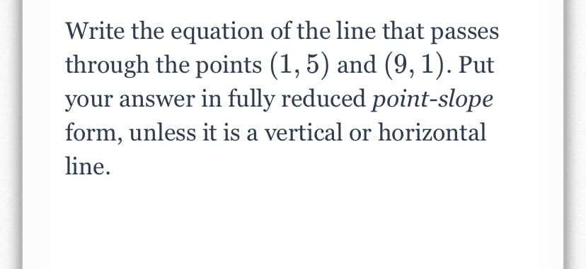 Write the equation of the line that passes
through the points (1, 5) and (9, 1). Put
your answer in fully reduced point-slope
form, unless it is a vertical or horizontal
line.
