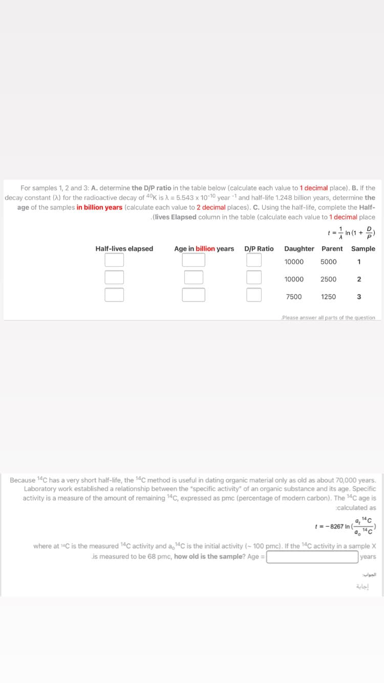 For samples 1, 2 and 3: A. determine the D/P ratio in the table below (calculate each value to 1 decimal place). B. If the
decay constant (A) for the radioactive decay of 40K is A = 5.543 x 10-10 year -1 and half-life 1.248 billion years, determine the
age of the samples in billion years (calculate each value to 2 decimal places). C. Using the half-life, complete the Half-
.(lives Elapsed column in the table (calculate each value to 1 decimal place
Half-lives elapsed
Age in billion years
D/P Ratio
Daughter Parent Sample
10000
5000
10000
2500
7500
1250
Please answer all parts of the question
Because 14C has a very short half-life, the 14C method is useful in dating organic material only as old as about 70,000 years.
Laboratory work established a relationship between the "specific activity" of an organic substance and its age. Specific
activity is a measure of the amount of remaining 14C, expressed as pmc (percentage of modern carbon). The 14C age is
:calculated as
a, 14c
t =-8267 In(
where at 14C is the measured 14C activity and a, 14C is the initial activity (- 100 pmc). If the 14C activity in a sample X
is measured to be 68 pmc, how old is the sample? Age =
years
الجواب
