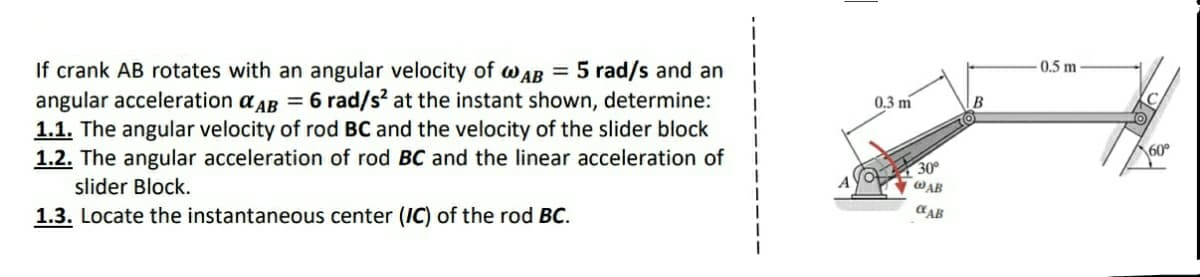 If crank AB rotates with an angular velocity of wAB
angular acceleration a AB = 6 rad/s? at the instant shown, determine:
1.1. The angular velocity of rod BC and the velocity of the slider block
1.2. The angular acceleration of rod BC and the linear acceleration of
= 5 rad/s and an
0.5 m
0,3 m
B
60°
30°
WAB
slider Block.
1.3. Locate the instantaneous center (IC) of the rod BC.
CAB
