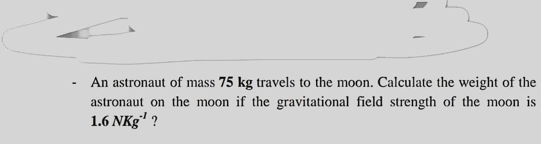 An astronaut of mass 75 kg travels to the moon. Calculate the weight of the
astronaut on the moon if the gravitational field strength of the moon is
1.6 NKg" ?
