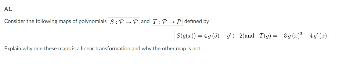 A1.
Consider the following maps of polynomials S :P → P and T:P→P defined by
S(g(x)) = 4 g (5) – g' (–2)and T(g)= -3 g (x)³ – 4g' (x).
Explain why one these maps is a linear transformation and why the other map is not.
