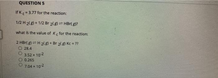 QUESTION 5
If Kc-3.77 for the reaction:
1/2 H 2(g) + 1/2 Br 2(g)= HBr( g)?
what is the value of K for the reaction:
2 HBr( g)=H 2(g) + Br 2( g) Kc = ??
O 28.4
O 352 x 102
0.265
7.04 x 102
