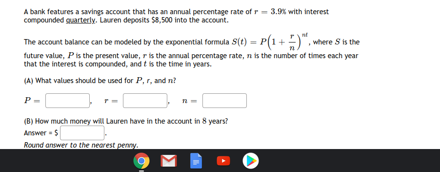 A bank features a savings account that has an annual percentage rate of r = 3.9% with interest
compounded quarterly. Lauren deposits $8,500 into the account.
The account balance can be modeled by the exponential formula S(t) = P(1+
r\ nt
, where S is the
future value, P is the present value, r is the annual percentage rate, n is the number of times each year
that the interest is compounded, and t is the time in years.
(A) What values should be used for P, r, and n?
P =
(B) How much money will Lauren have in the account in 8 years?
Answer = $
Round answer to the nearest penny.

