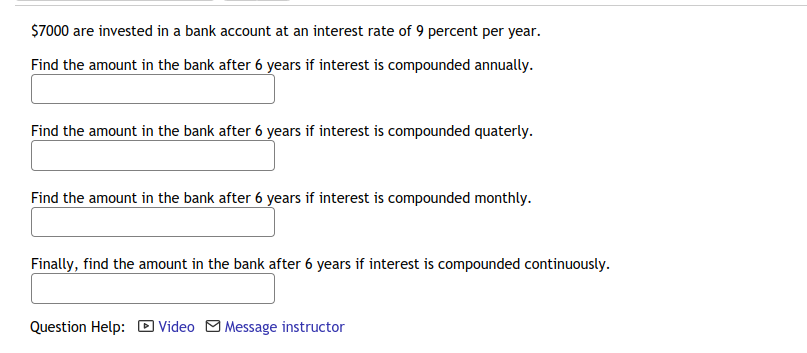 $7000 are invested in a bank account at an interest rate of 9 percent per year.
Find the amount in the bank after 6 years if interest is compounded annually.
Find the amount in the bank after 6 years if interest is compounded quaterly.
Find the amount in the bank after 6 years if interest is compounded monthly.
Finally, find the amount in the bank after 6 years if interest is compounded continuously.
