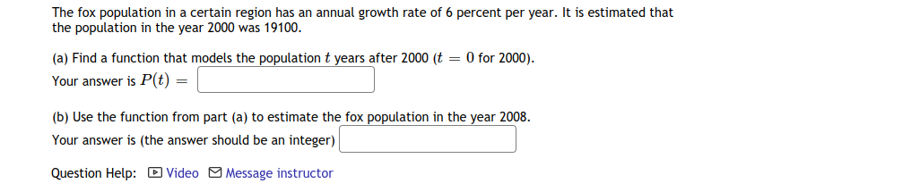 The fox population in a certain region has an annual growth rate of 6 percent per year. It is estimated that
the population in the year 2000 was 19100.
(a) Find a function that models the population t years after 2000 (t = 0 for 2000).
Your answer is P(t) =
(b) Use the function from part (a) to estimate the fox population in the year 2008.
Your answer is (the answer should be an integer)
